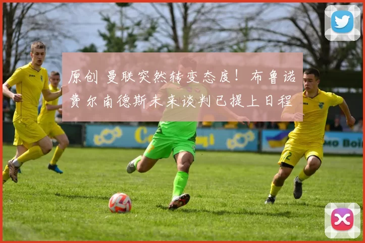 原创 曼联突然转变态度！布鲁诺・费尔南德斯未来谈判已提上日程