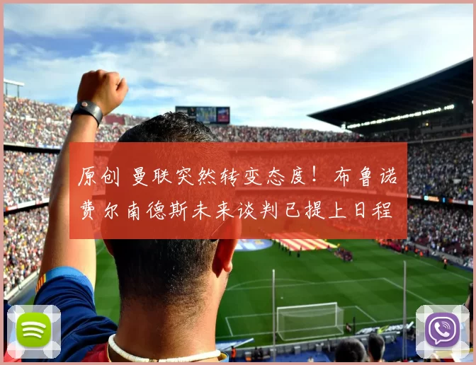 原创 曼联突然转变态度！布鲁诺・费尔南德斯未来谈判已提上日程