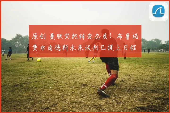 原创 曼联突然转变态度！布鲁诺・费尔南德斯未来谈判已提上日程