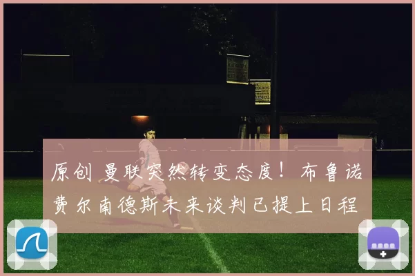 原创 曼联突然转变态度！布鲁诺・费尔南德斯未来谈判已提上日程