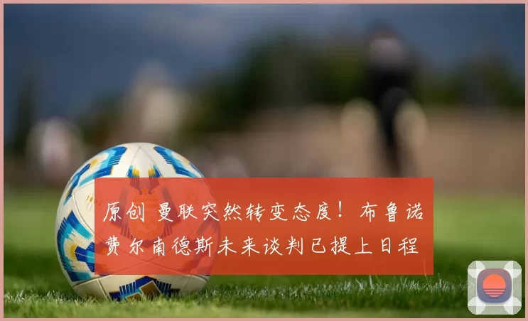 原创 曼联突然转变态度！布鲁诺・费尔南德斯未来谈判已提上日程