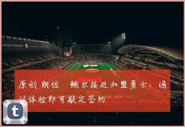 原创 朗佐・鲍尔接近加盟勇士，通过体检即可敲定签约