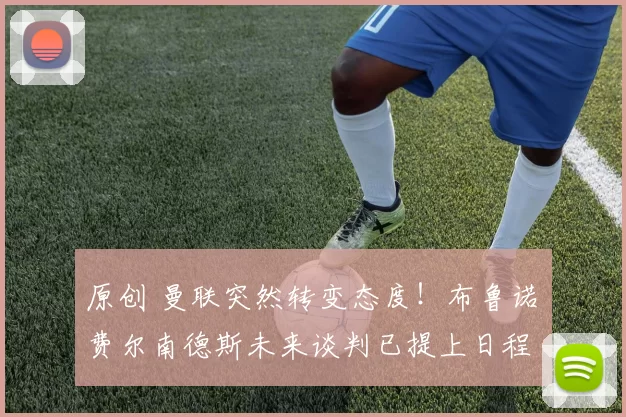 原创 曼联突然转变态度！布鲁诺・费尔南德斯未来谈判已提上日程