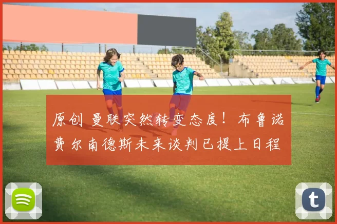 原创 曼联突然转变态度！布鲁诺・费尔南德斯未来谈判已提上日程