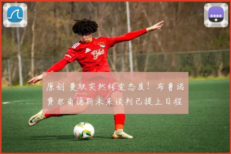 原创 曼联突然转变态度！布鲁诺・费尔南德斯未来谈判已提上日程