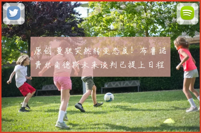 原创 曼联突然转变态度！布鲁诺・费尔南德斯未来谈判已提上日程