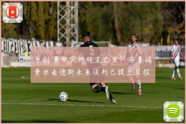 原创 曼联突然转变态度！布鲁诺・费尔南德斯未来谈判已提上日程