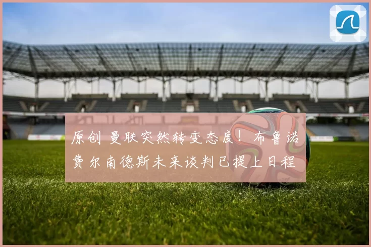 原创 曼联突然转变态度！布鲁诺・费尔南德斯未来谈判已提上日程