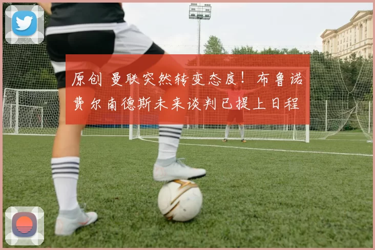 原创 曼联突然转变态度！布鲁诺・费尔南德斯未来谈判已提上日程