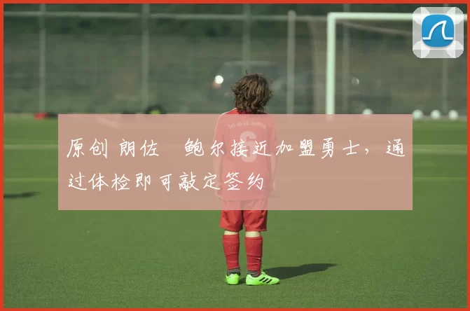 原创 朗佐・鲍尔接近加盟勇士，通过体检即可敲定签约