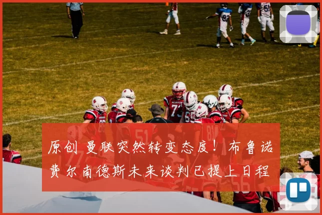 原创 曼联突然转变态度！布鲁诺・费尔南德斯未来谈判已提上日程