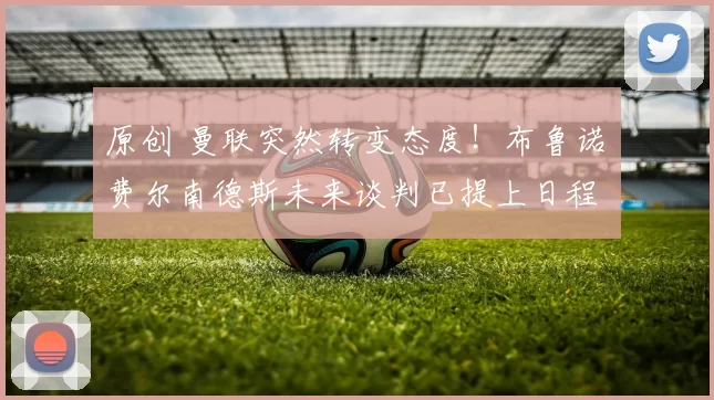 原创 曼联突然转变态度！布鲁诺・费尔南德斯未来谈判已提上日程