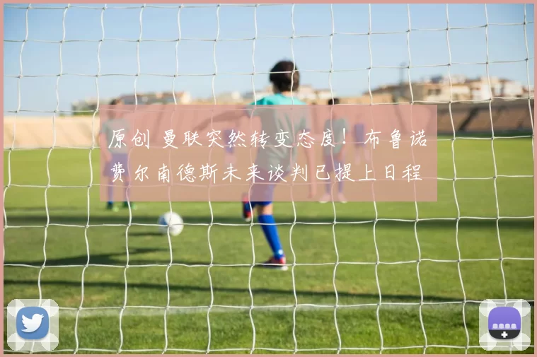 原创 曼联突然转变态度！布鲁诺・费尔南德斯未来谈判已提上日程