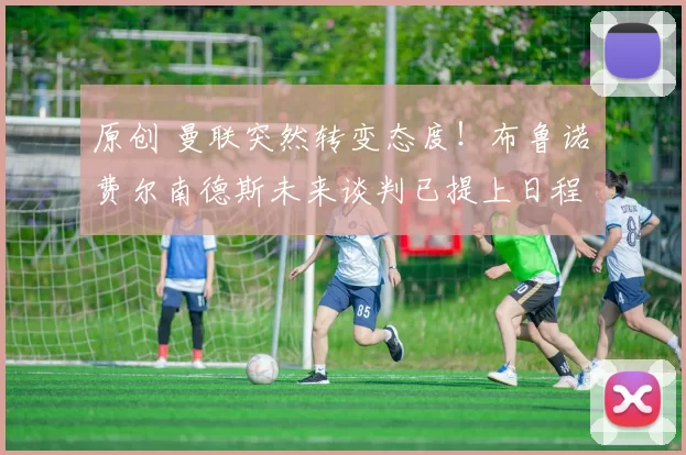 原创 曼联突然转变态度！布鲁诺・费尔南德斯未来谈判已提上日程