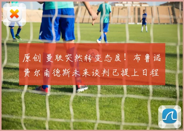 原创 曼联突然转变态度！布鲁诺・费尔南德斯未来谈判已提上日程