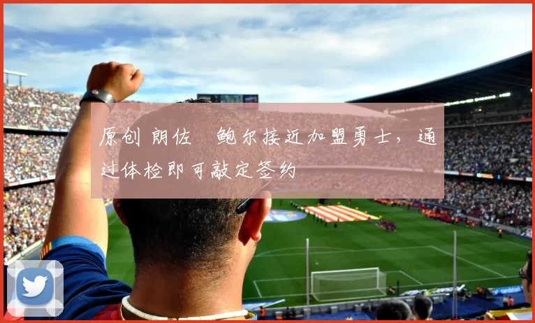 原创 朗佐・鲍尔接近加盟勇士，通过体检即可敲定签约