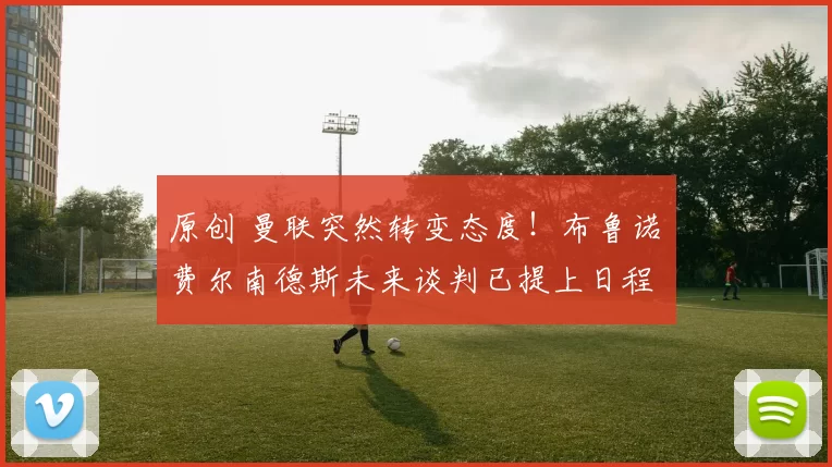 原创 曼联突然转变态度！布鲁诺・费尔南德斯未来谈判已提上日程