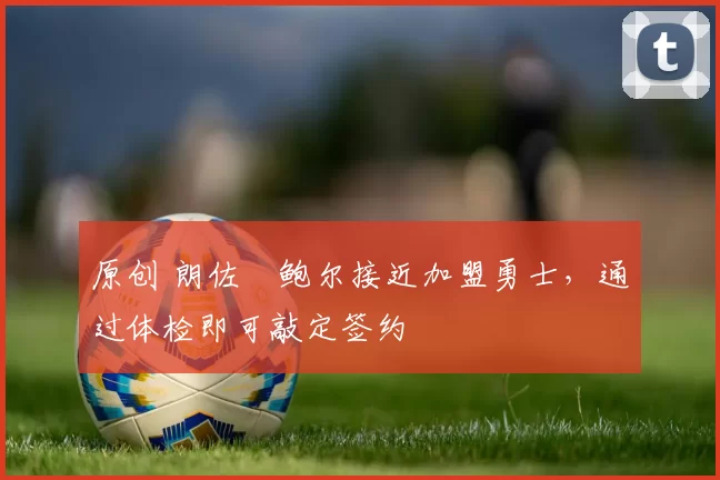 原创 朗佐・鲍尔接近加盟勇士，通过体检即可敲定签约