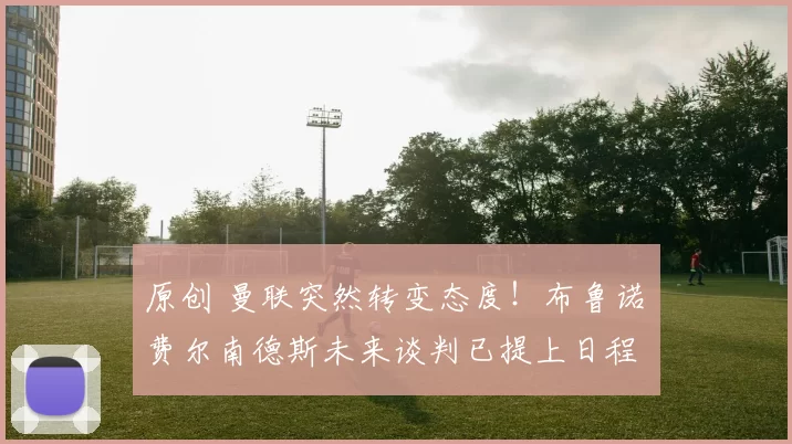 原创 曼联突然转变态度！布鲁诺・费尔南德斯未来谈判已提上日程