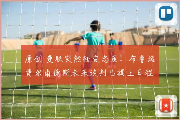 原创 曼联突然转变态度！布鲁诺・费尔南德斯未来谈判已提上日程