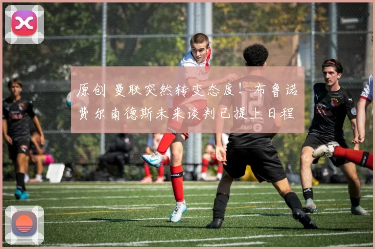 原创 曼联突然转变态度！布鲁诺・费尔南德斯未来谈判已提上日程