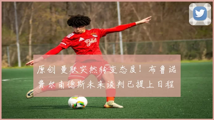 原创 曼联突然转变态度！布鲁诺・费尔南德斯未来谈判已提上日程