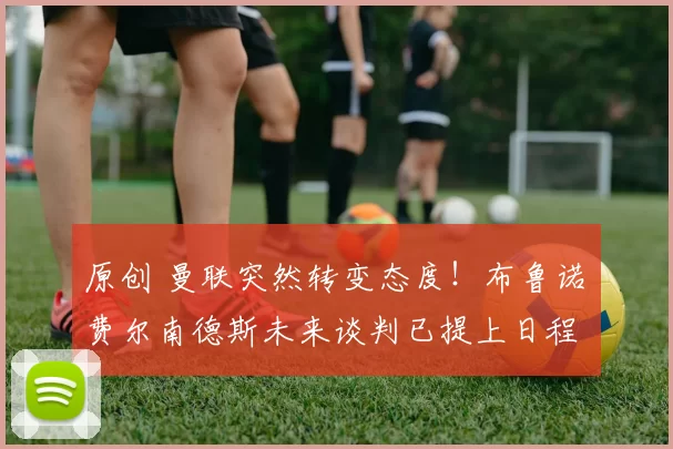 原创 曼联突然转变态度！布鲁诺・费尔南德斯未来谈判已提上日程