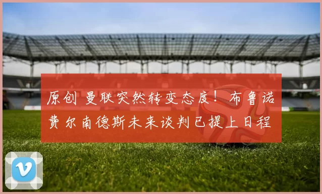 原创 曼联突然转变态度！布鲁诺・费尔南德斯未来谈判已提上日程