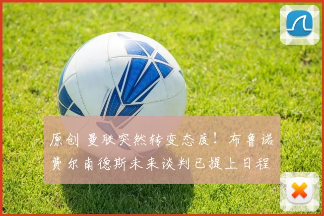 原创 曼联突然转变态度！布鲁诺・费尔南德斯未来谈判已提上日程