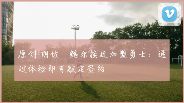 原创 朗佐・鲍尔接近加盟勇士，通过体检即可敲定签约