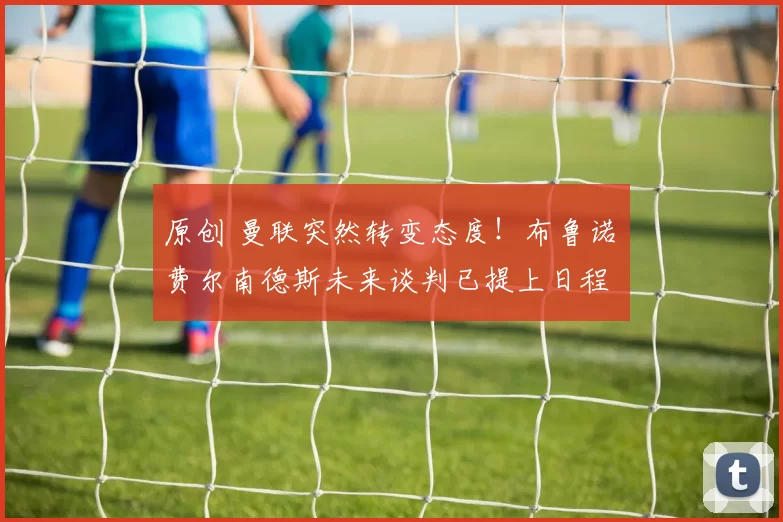 原创 曼联突然转变态度！布鲁诺・费尔南德斯未来谈判已提上日程