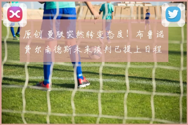 原创 曼联突然转变态度！布鲁诺・费尔南德斯未来谈判已提上日程