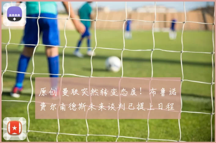 原创 曼联突然转变态度！布鲁诺・费尔南德斯未来谈判已提上日程