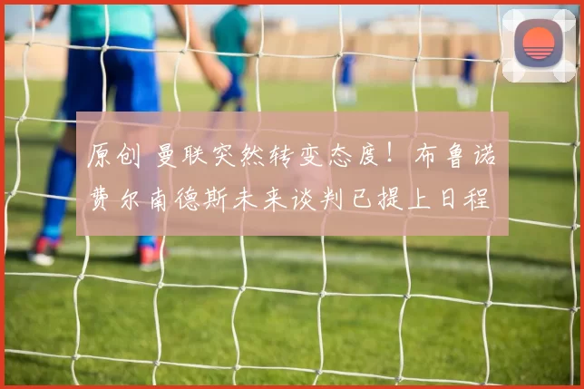 原创 曼联突然转变态度！布鲁诺・费尔南德斯未来谈判已提上日程