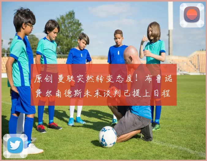 原创 曼联突然转变态度！布鲁诺・费尔南德斯未来谈判已提上日程