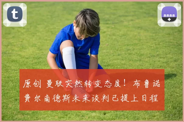 原创 曼联突然转变态度！布鲁诺・费尔南德斯未来谈判已提上日程