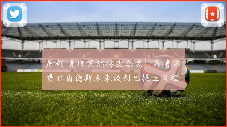 原创 曼联突然转变态度！布鲁诺・费尔南德斯未来谈判已提上日程