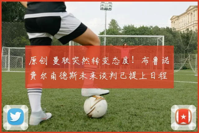 原创 曼联突然转变态度！布鲁诺・费尔南德斯未来谈判已提上日程