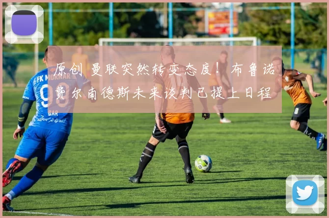 原创 曼联突然转变态度！布鲁诺・费尔南德斯未来谈判已提上日程