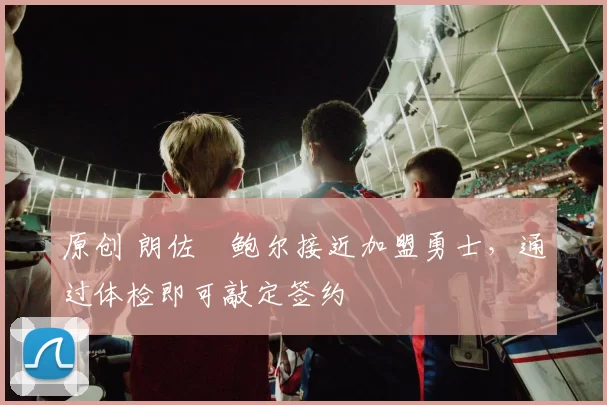 原创 朗佐・鲍尔接近加盟勇士，通过体检即可敲定签约