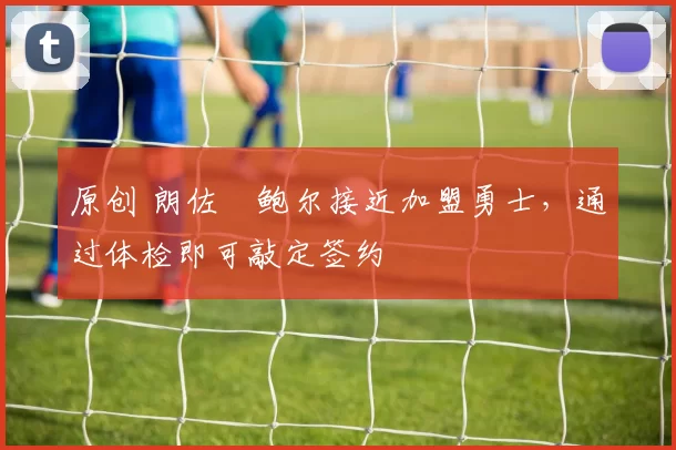 原创 朗佐・鲍尔接近加盟勇士，通过体检即可敲定签约