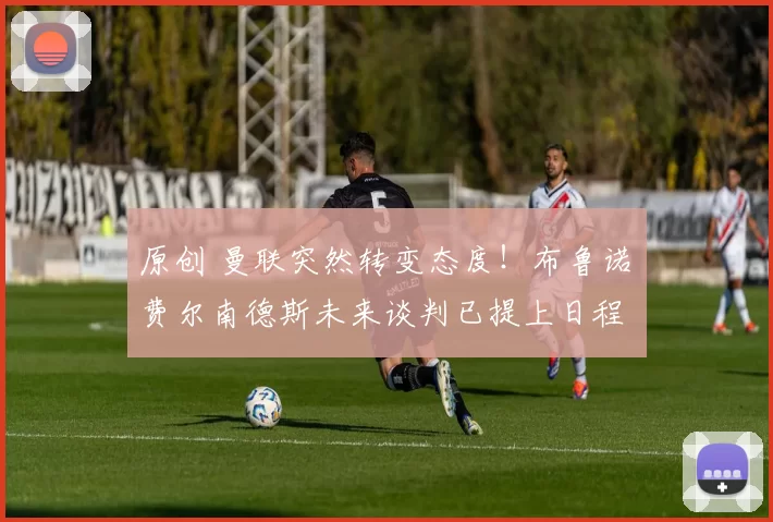 原创 曼联突然转变态度！布鲁诺・费尔南德斯未来谈判已提上日程