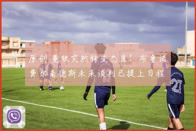 原创 曼联突然转变态度！布鲁诺・费尔南德斯未来谈判已提上日程