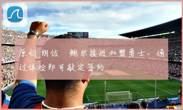 原创 朗佐・鲍尔接近加盟勇士，通过体检即可敲定签约