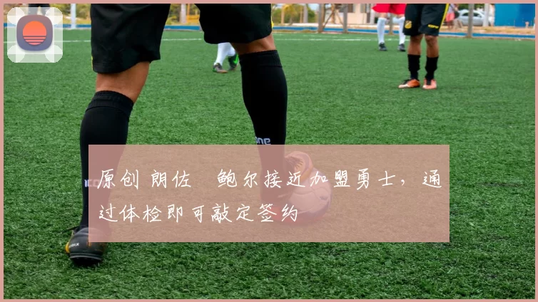 原创 朗佐・鲍尔接近加盟勇士，通过体检即可敲定签约