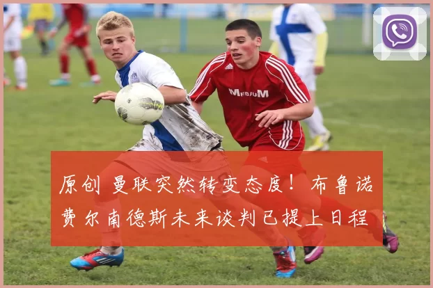 原创 曼联突然转变态度!布鲁诺・费尔南德斯未来谈判已提上日程