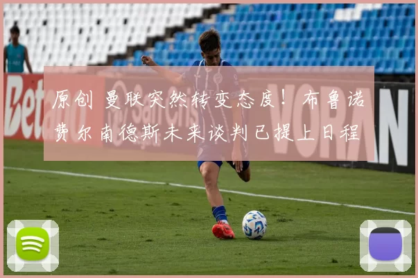 原创 曼联突然转变态度！布鲁诺・费尔南德斯未来谈判已提上日程