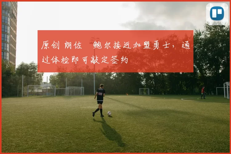 原创 朗佐・鲍尔接近加盟勇士，通过体检即可敲定签约