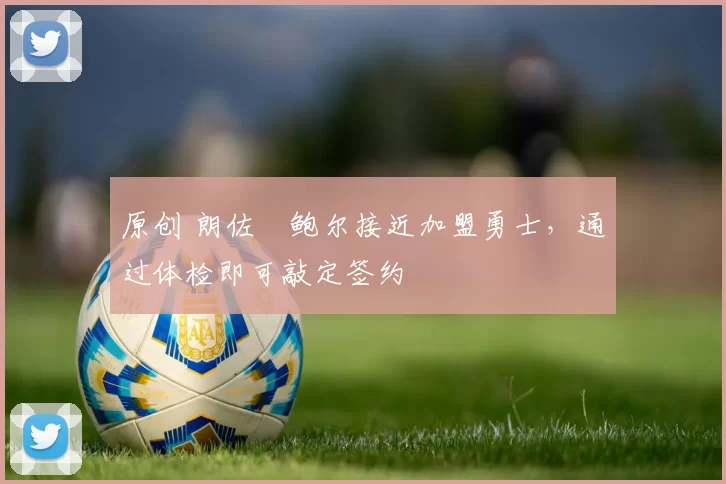 原创 朗佐・鲍尔接近加盟勇士，通过体检即可敲定签约