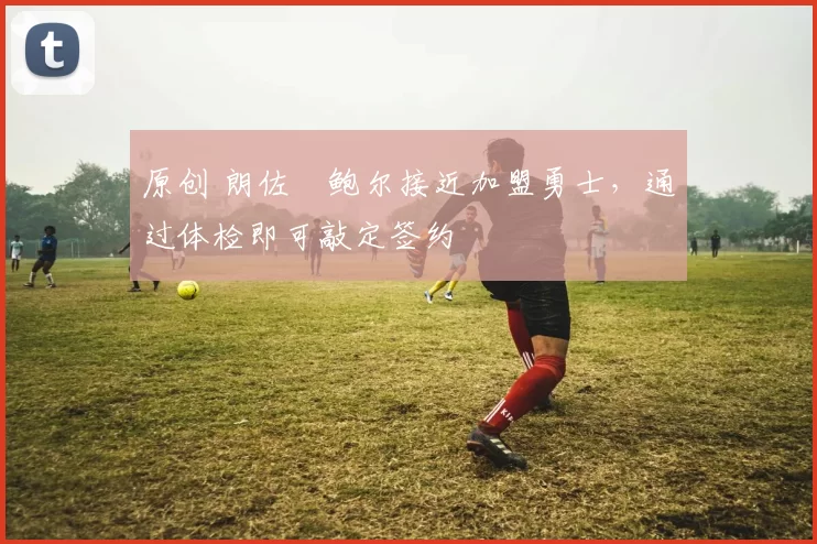 原创 朗佐・鲍尔接近加盟勇士，通过体检即可敲定签约